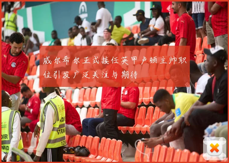 威尔希尔正式接任英甲卢顿主帅职位引发广泛关注与期待