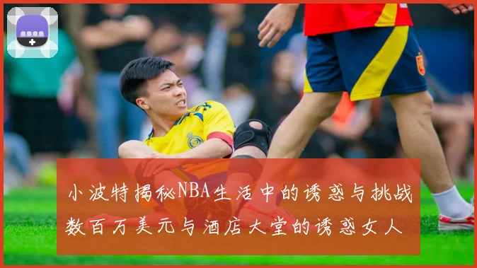 小波特揭秘NBA生活中的诱惑与挑战数百万美元与酒店大堂的诱惑女人