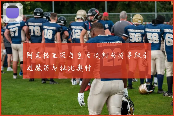 阿莱格里若与皇马谈判或将争取引进魔笛与拉比奥特