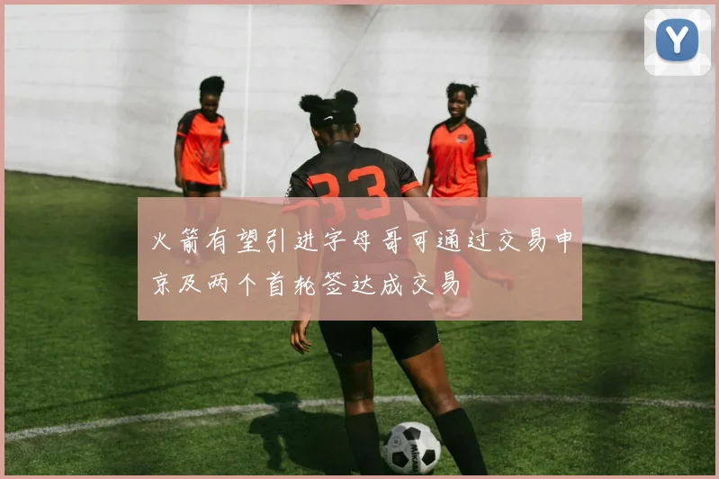 火箭有望引进字母哥可通过交易申京及两个首轮签达成交易