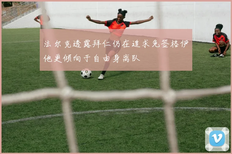 法尔克透露拜仁仍在追求免签格伊他更倾向于自由身离队