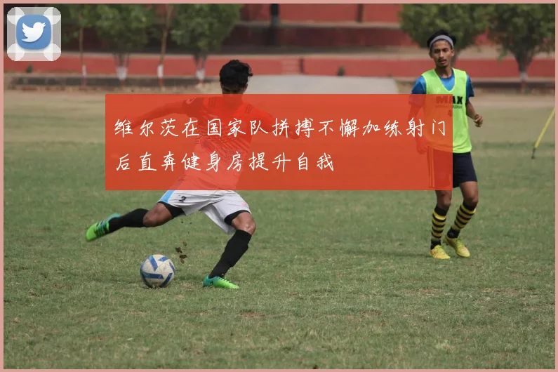 维尔茨在国家队拼搏不懈加练射门后直奔健身房提升自我