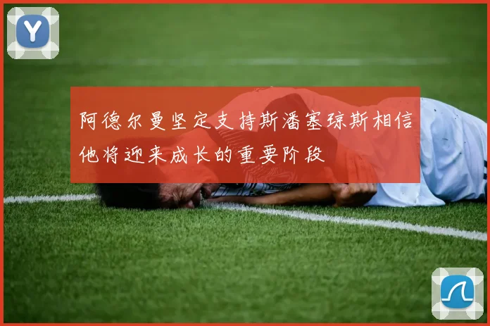 阿德尔曼坚定支持斯潘塞琼斯相信他将迎来成长的重要阶段