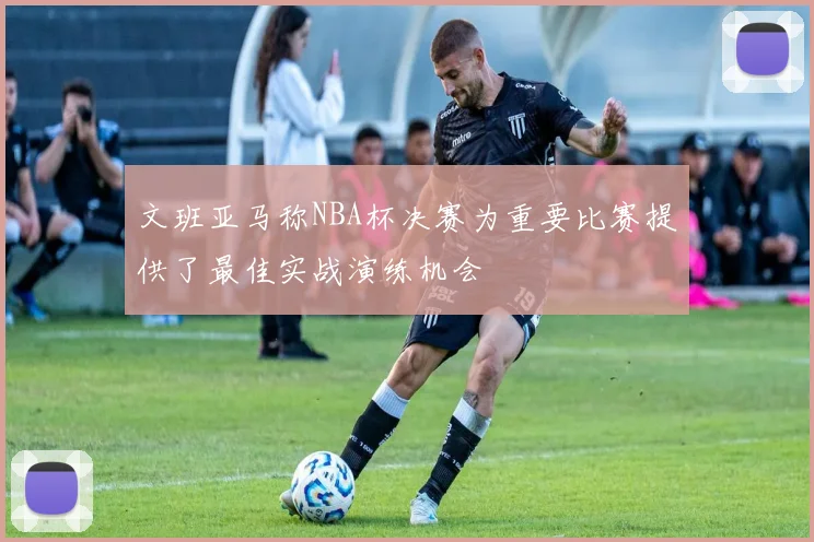 文班亚马称NBA杯决赛为重要比赛提供了最佳实战演练机会