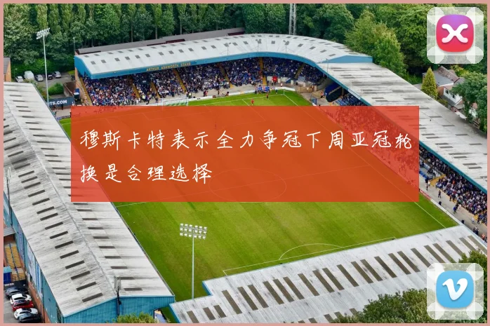 穆斯卡特表示全力争冠下周亚冠轮换是合理选择