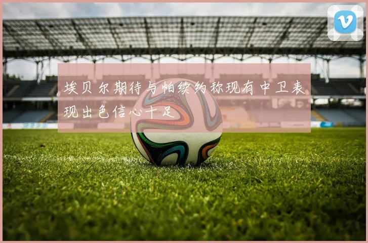 埃贝尔期待与帕续约称现有中卫表现出色信心十足