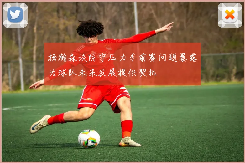 杨瀚森谈防守压力季前赛问题暴露为球队未来发展提供契机