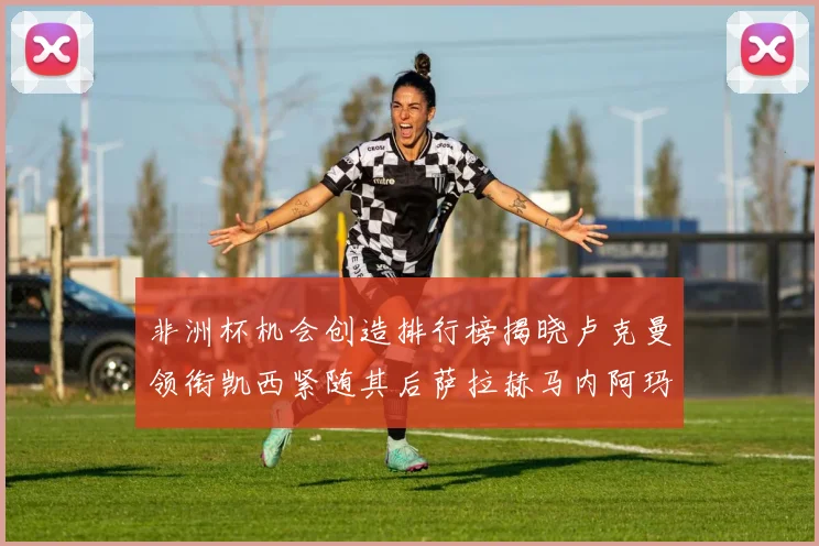 非洲杯机会创造排行榜揭晓卢克曼领衔凯西紧随其后萨拉赫马内阿玛德跻身前五