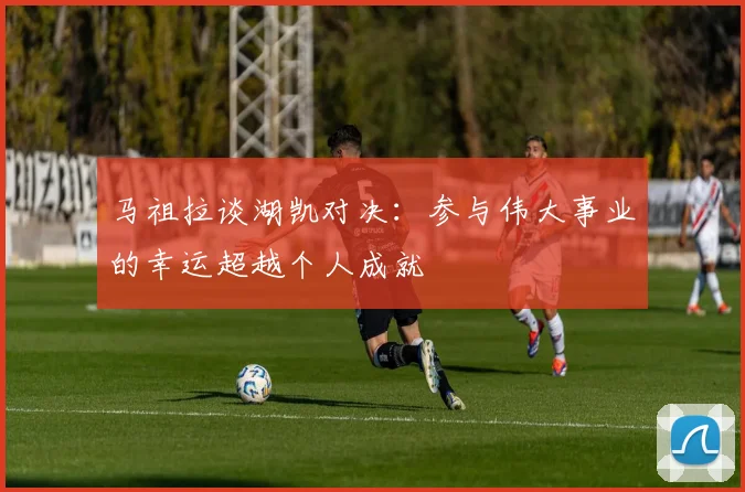 马祖拉谈湖凯对决：参与伟大事业的幸运超越个人成就