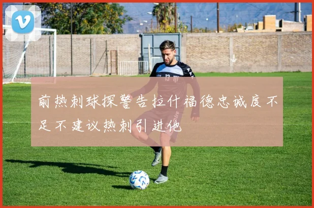 前热刺球探警告拉什福德忠诚度不足不建议热刺引进他