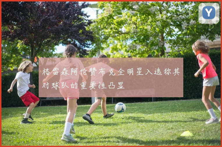 格雷森阿伦赞布克全明星入选称其对球队的重要性凸显