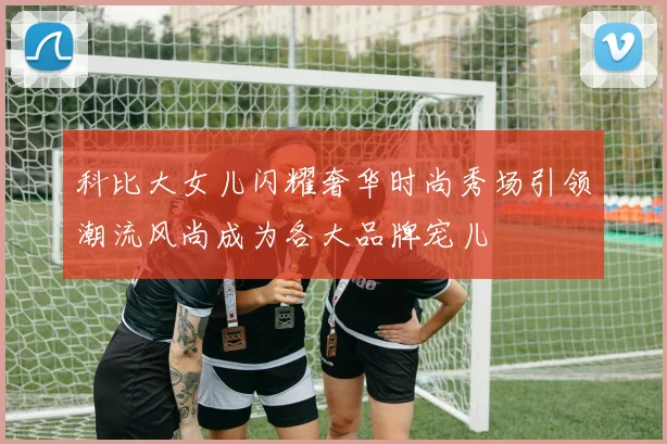 科比大女儿闪耀奢华时尚秀场引领潮流风尚成为各大品牌宠儿