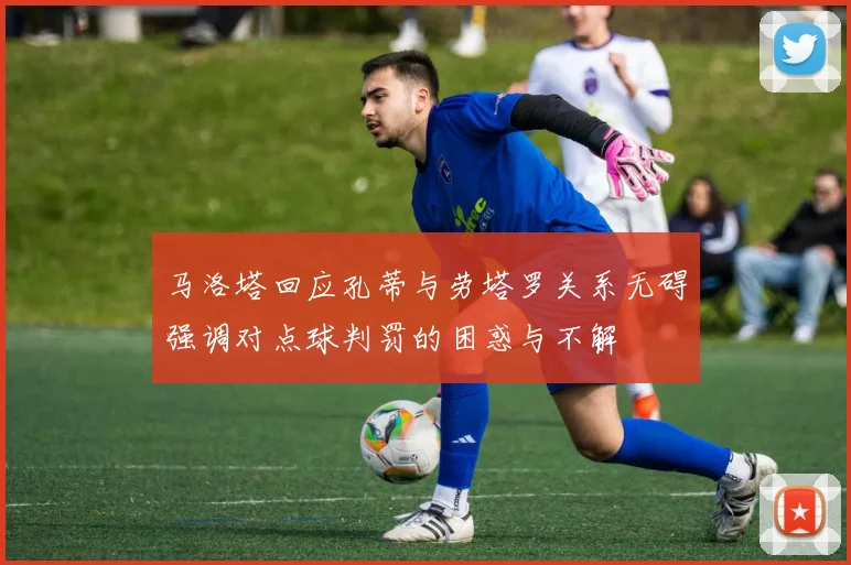 马洛塔回应孔蒂与劳塔罗关系无碍强调对点球判罚的困惑与不解
