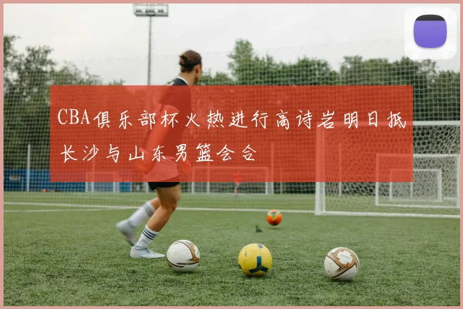 CBA俱乐部杯火热进行高诗岩明日抵长沙与山东男篮会合