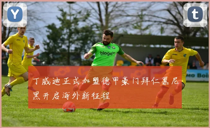 丁威迪正式加盟德甲豪门拜仁慕尼黑开启海外新征程
