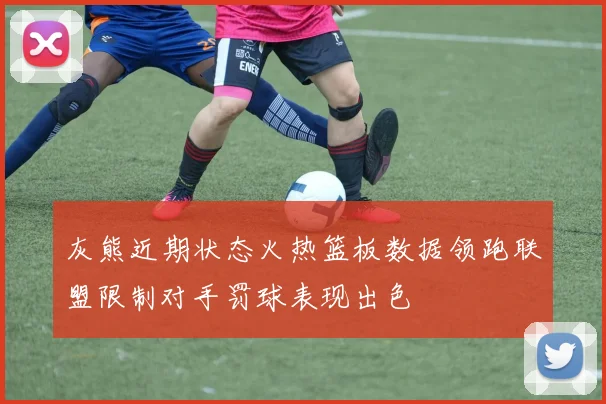灰熊近期状态火热篮板数据领跑联盟限制对手罚球表现出色