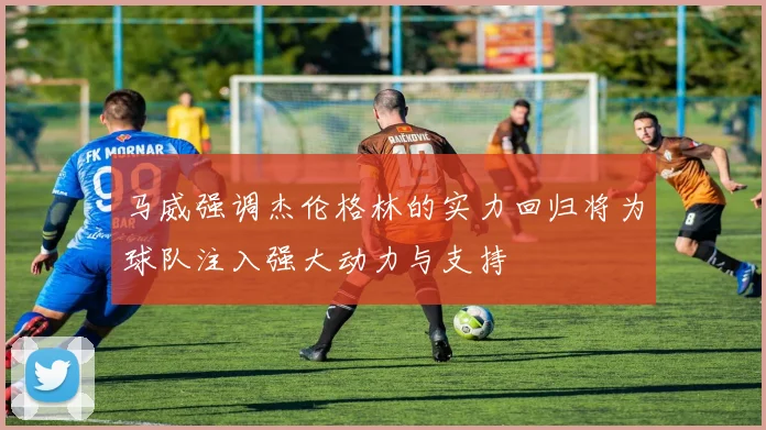 马威强调杰伦格林的实力回归将为球队注入强大动力与支持