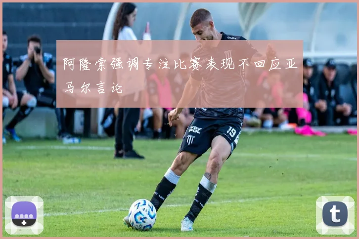 阿隆索强调专注比赛表现不回应亚马尔言论