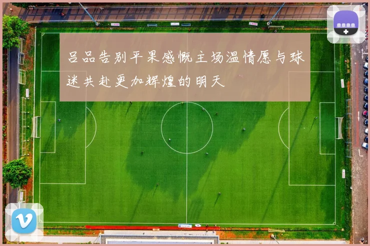 吕品告别平果感慨主场温情愿与球迷共赴更加辉煌的明天