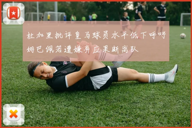 杜加里批评皇马球员水平低下呼吁姆巴佩若遭嫌弃应果断离队