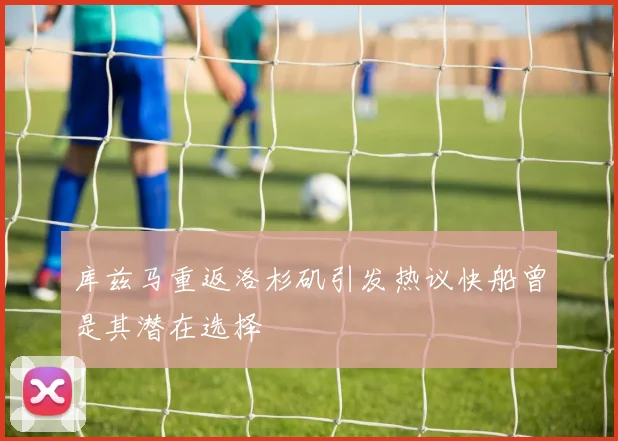 库兹马重返洛杉矶引发热议快船曾是其潜在选择