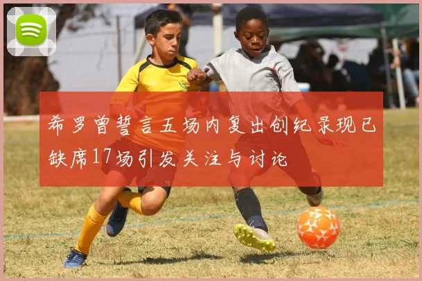 希罗曾誓言五场内复出创纪录现已缺席17场引发关注与讨论
