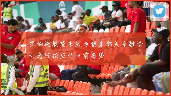 罗伯逊展望未来与俱乐部关系融洽心态轻松应对当前局势