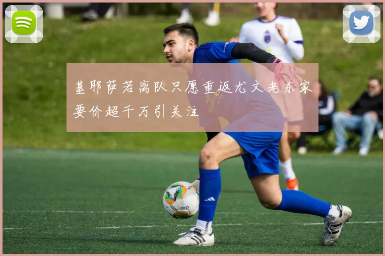 基耶萨若离队只愿重返尤文老东家要价超千万引关注