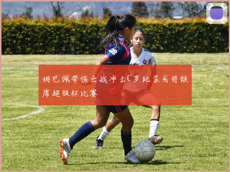 姆巴佩带伤出战冲击C罗纪录或将缺席超级杯比赛