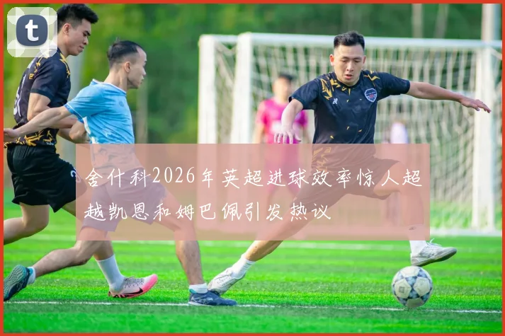 舍什科2026年英超进球效率惊人超越凯恩和姆巴佩引发热议