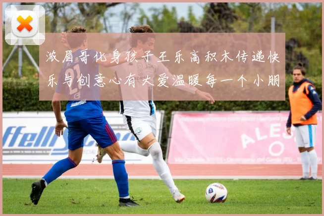 浓眉哥化身孩子王乐高积木传递快乐与创意心有大爱温暖每一个小朋友