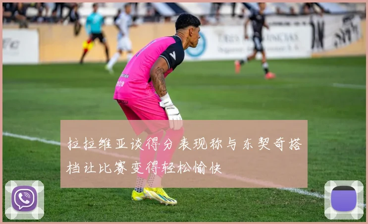 拉拉维亚谈得分表现称与东契奇搭档让比赛变得轻松愉快