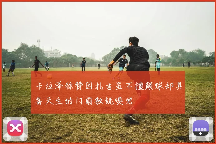 卡拉泽称赞因扎吉虽不擅颠球却具备天生的门前敏锐嗅觉