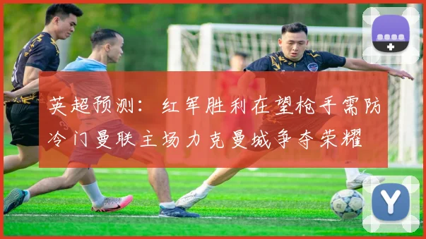 英超预测：红军胜利在望枪手需防冷门曼联主场力克曼城争夺荣耀