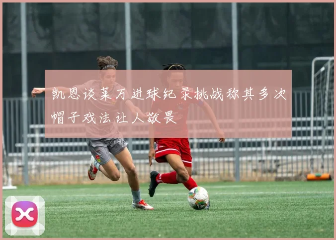 凯恩谈莱万进球纪录挑战称其多次帽子戏法让人敬畏