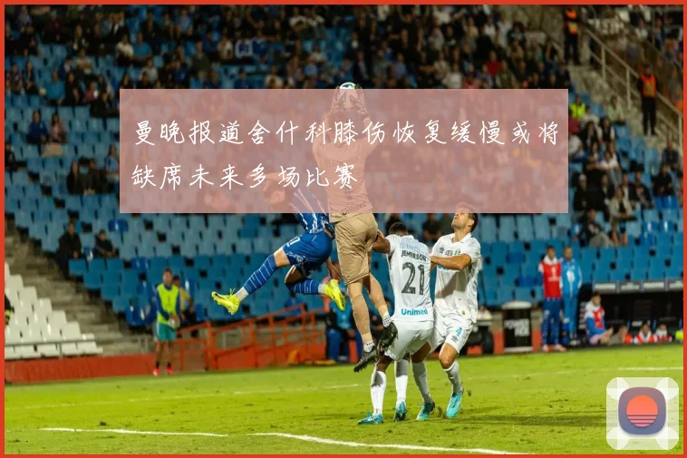 曼晚报道舍什科膝伤恢复缓慢或将缺席未来多场比赛