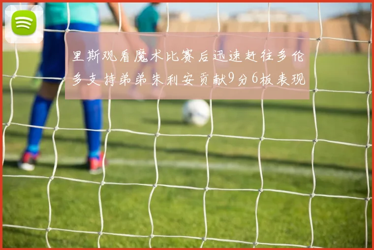 里斯观看魔术比赛后迅速赶往多伦多支持弟弟朱利安贡献9分6板表现出色
