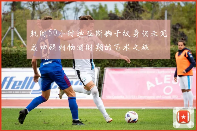 耗时50小时迪亚斯狮子纹身仍未完成回顾利物浦时期的艺术之旅