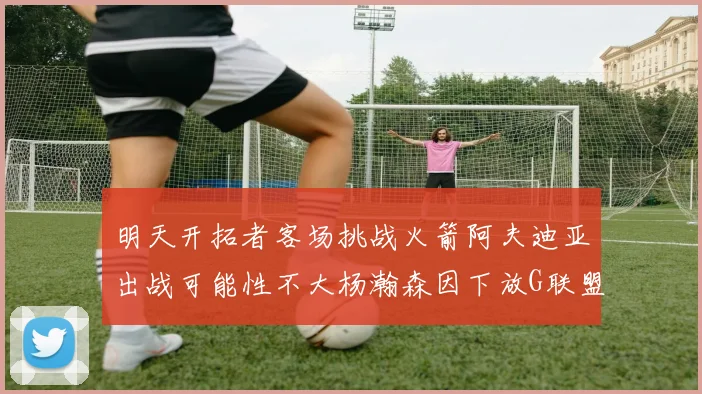 明天开拓者客场挑战火箭阿夫迪亚出战可能性不大杨瀚森因下放G联盟缺席